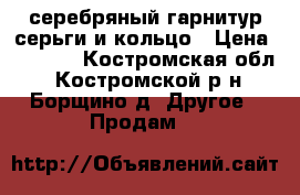 серебряный гарнитур серьги и кольцо › Цена ­ 1 500 - Костромская обл., Костромской р-н, Борщино д. Другое » Продам   